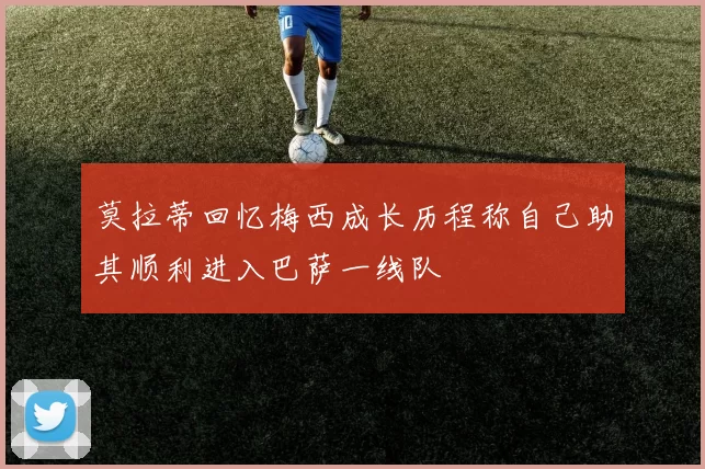莫拉蒂回忆梅西成长历程称自己助其顺利进入巴萨一线队