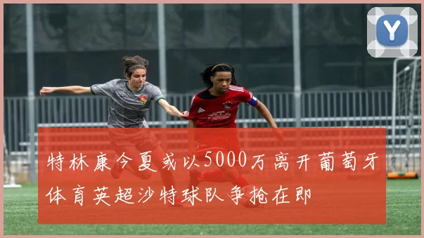 特林康今夏或以5000万离开葡萄牙体育英超沙特球队争抢在即