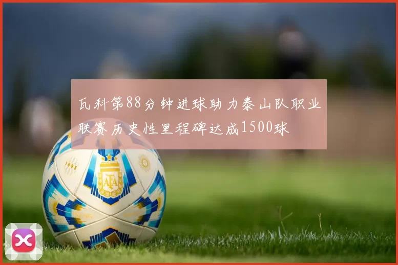 瓦科第88分钟进球助力泰山队职业联赛历史性里程碑达成1500球