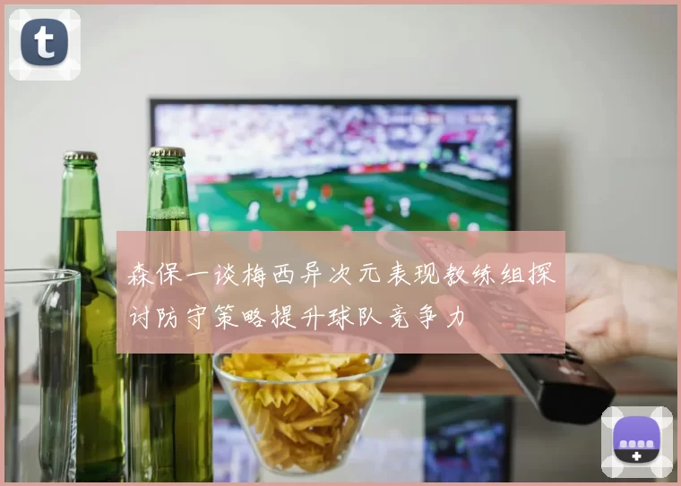 森保一谈梅西异次元表现教练组探讨防守策略提升球队竞争力
