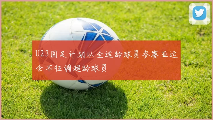 U23国足计划以全适龄球员参赛亚运会不征调超龄球员