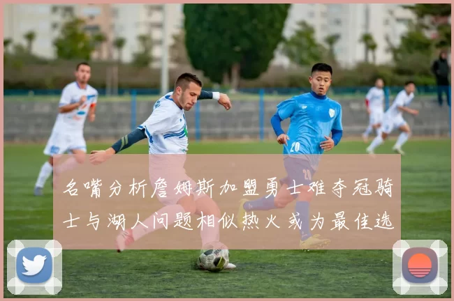 名嘴分析詹姆斯加盟勇士难夺冠骑士与湖人问题相似热火或为最佳选择