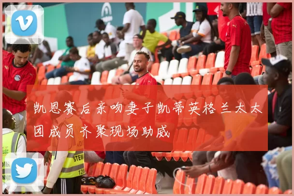 凯恩赛后亲吻妻子凯蒂英格兰太太团成员齐聚现场助威