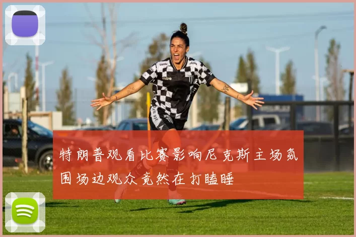 特朗普观看比赛影响尼克斯主场氛围场边观众竟然在打瞌睡