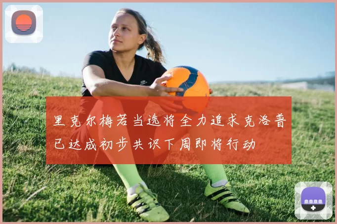 里克尔梅若当选将全力追求克洛普已达成初步共识下周即将行动
